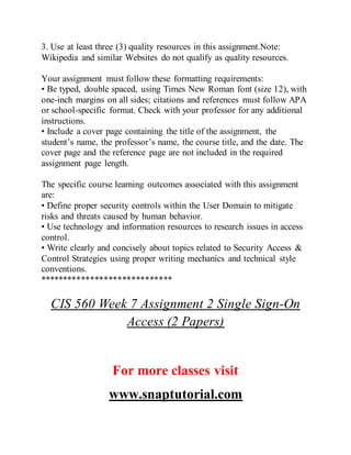 3. Use at least three (3) quality resources in this assignment.Note:
Wikipedia and similar Websites do not qualify as quality resources.
Your assignment must follow these formatting requirements:
• Be typed, double spaced, using Times New Roman font (size 12), with
one-inch margins on all sides; citations and references must follow APA
or school-specific format. Check with your professor for any additional
instructions.
• Include a cover page containing the title of the assignment, the
student’s name, the professor’s name, the course title, and the date. The
cover page and the reference page are not included in the required
assignment page length.
The specific course learning outcomes associated with this assignment
are:
• Define proper security controls within the User Domain to mitigate
risks and threats caused by human behavior.
• Use technology and information resources to research issues in access
control.
• Write clearly and concisely about topics related to Security Access &
Control Strategies using proper writing mechanics and technical style
conventions.
*****************************
CIS 560 Week 7 Assignment 2 Single Sign-On
Access (2 Papers)
For more classes visit
www.snaptutorial.com
 