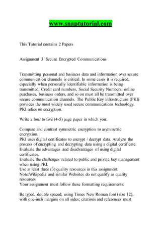 www.snaptutorial.com
This Tutorial contains 2 Papers
Assignment 3: Secure Encrypted Communications
Transmitting personal and business data and information over secure
communication channels is critical. In some cases it is required,
especially when personally identifiable information is being
transmitted. Credit card numbers, Social Security Numbers, online
purchases, business orders, and so on must all be transmitted over
secure communication channels. The Public Key Infrastructure (PKI)
provides the most widely used secure communications technology.
PKI relies on encryption.
Write a four to five (4-5) page paper in which you:
Compare and contrast symmetric encryption to asymmetric
encryption.
PKI uses digital certificates to encrypt / decrypt data. Analyze the
process of encrypting and decrypting data using a digital certificate.
Evaluate the advantages and disadvantages of using digital
certificates.
Evaluate the challenges related to public and private key management
when using PKI.
Use at least three (3) quality resources in this assignment.
Note:Wikipedia and similar Websites do not qualify as quality
resources.
Your assignment must follow these formatting requirements:
Be typed, double spaced, using Times New Roman font (size 12),
with one-inch margins on all sides; citations and references must
 