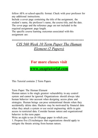 follow APA or school-specific format. Check with your professor for
any additional instructions.
Include a cover page containing the title of the assignment, the
student’s name, the professor’s name, the course title, and the date.
The cover page and the reference page are not included in the
required assignment page length.
The specific course learning outcomes associated with this
assignment are:
*******************************************************
CIS 560 Week 10 Term Paper The Human
Element (2 Papers)
For more classes visit
www.snaptutorial.com
This Tutorial contains 2 Term Papers
Term Paper: The Human Element
Human nature is the single greatest vulnerability in any control
system and cannot be ignored. Organizations should always take
human behavior into account when designing access plans and
strategies. Human beings can pose unintentional threats when they
accidentally delete data. Hackers may be motivated by financial data
when they attack a system or use social engineering skills to gain
access to restricted data. Consider human nature and organizational
behavior in this term paper.
Write an eight to ten (8-10) page paper in which you:
1. Propose five (5) techniques that organizations should apply to
mitigate the threats arising from human nature.
 