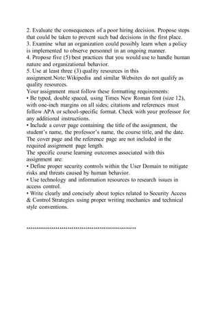 2. Evaluate the consequences of a poor hiring decision. Propose steps
that could be taken to prevent such bad decisions in the first place.
3. Examine what an organization could possibly learn when a policy
is implemented to observe personnel in an ongoing manner.
4. Propose five (5) best practices that you would use to handle human
nature and organizational behavior.
5. Use at least three (3) quality resources in this
assignment.Note:Wikipedia and similar Websites do not qualify as
quality resources.
Your assignment must follow these formatting requirements:
• Be typed, double spaced, using Times New Roman font (size 12),
with one-inch margins on all sides; citations and references must
follow APA or school-specific format. Check with your professor for
any additional instructions.
• Include a cover page containing the title of the assignment, the
student’s name, the professor’s name, the course title, and the date.
The cover page and the reference page are not included in the
required assignment page length.
The specific course learning outcomes associated with this
assignment are:
• Define proper security controls within the User Domain to mitigate
risks and threats caused by human behavior.
• Use technology and information resources to research issues in
access control.
• Write clearly and concisely about topics related to Security Access
& Control Strategies using proper writing mechanics and technical
style conventions.
*******************************************************
 