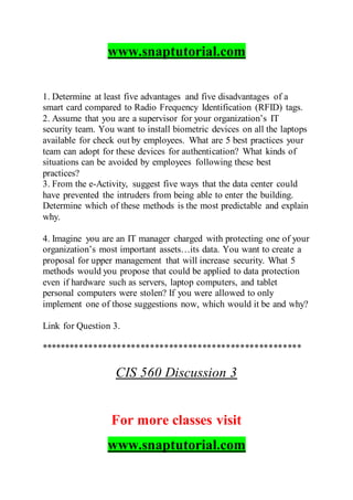 www.snaptutorial.com
1. Determine at least five advantages and five disadvantages of a
smart card compared to Radio Frequency Identification (RFID) tags.
2. Assume that you are a supervisor for your organization’s IT
security team. You want to install biometric devices on all the laptops
available for check out by employees. What are 5 best practices your
team can adopt for these devices for authentication? What kinds of
situations can be avoided by employees following these best
practices?
3. From the e-Activity, suggest five ways that the data center could
have prevented the intruders from being able to enter the building.
Determine which of these methods is the most predictable and explain
why.
4. Imagine you are an IT manager charged with protecting one of your
organization’s most important assets…its data. You want to create a
proposal for upper management that will increase security. What 5
methods would you propose that could be applied to data protection
even if hardware such as servers, laptop computers, and tablet
personal computers were stolen? If you were allowed to only
implement one of those suggestions now, which would it be and why?
Link for Question 3.
*******************************************************
CIS 560 Discussion 3
For more classes visit
www.snaptutorial.com
 