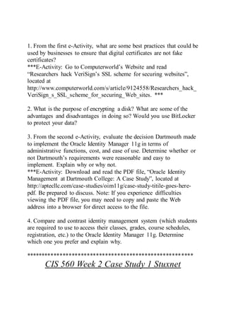 1. From the first e-Activity, what are some best practices that could be
used by businesses to ensure that digital certificates are not fake
certificates?
***E-Activity: Go to Computerworld’s Website and read
“Researchers hack VeriSign’s SSL scheme for securing websites”,
located at
http://www.computerworld.com/s/article/9124558/Researchers_hack_
VeriSign_s_SSL_scheme_for_securing_Web_sites. ***
2. What is the purpose of encrypting a disk? What are some of the
advantages and disadvantages in doing so? Would you use BitLocker
to protect your data?
3. From the second e-Activity, evaluate the decision Dartmouth made
to implement the Oracle Identity Manager 11g in terms of
administrative functions, cost, and ease of use. Determine whether or
not Dartmouth’s requirements were reasonable and easy to
implement. Explain why or why not.
***E-Activity: Download and read the PDF file, “Oracle Identity
Management at Dartmouth College: A Case Study”, located at
http://aptecllc.com/case-studies/oim11g/case-study-titile-goes-here-
pdf. Be prepared to discuss. Note: If you experience difficulties
viewing the PDF file, you may need to copy and paste the Web
address into a browser for direct access to the file.
4. Compare and contrast identity management system (which students
are required to use to access their classes, grades, course schedules,
registration, etc.) to the Oracle Identity Manager 11g. Determine
which one you prefer and explain why.
*******************************************************
CIS 560 Week 2 Case Study 1 Stuxnet
 