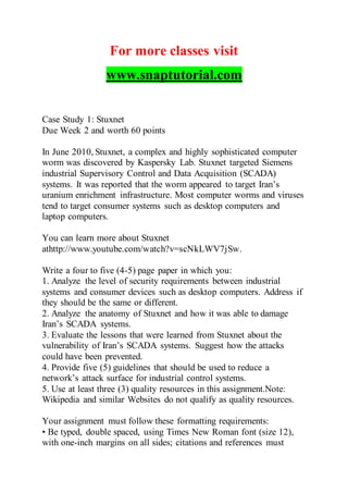 For more classes visit
www.snaptutorial.com
Case Study 1: Stuxnet
Due Week 2 and worth 60 points
In June 2010, Stuxnet, a complex and highly sophisticated computer
worm was discovered by Kaspersky Lab. Stuxnet targeted Siemens
industrial Supervisory Control and Data Acquisition (SCADA)
systems. It was reported that the worm appeared to target Iran’s
uranium enrichment infrastructure. Most computer worms and viruses
tend to target consumer systems such as desktop computers and
laptop computers.
You can learn more about Stuxnet
athttp://www.youtube.com/watch?v=scNkLWV7jSw.
Write a four to five (4-5) page paper in which you:
1. Analyze the level of security requirements between industrial
systems and consumer devices such as desktop computers. Address if
they should be the same or different.
2. Analyze the anatomy of Stuxnet and how it was able to damage
Iran’s SCADA systems.
3. Evaluate the lessons that were learned from Stuxnet about the
vulnerability of Iran’s SCADA systems. Suggest how the attacks
could have been prevented.
4. Provide five (5) guidelines that should be used to reduce a
network’s attack surface for industrial control systems.
5. Use at least three (3) quality resources in this assignment.Note:
Wikipedia and similar Websites do not qualify as quality resources.
Your assignment must follow these formatting requirements:
• Be typed, double spaced, using Times New Roman font (size 12),
with one-inch margins on all sides; citations and references must
 