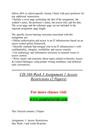 follow APA or school-specific format. Check with your professor for
any additional instructions.
• Include a cover page containing the title of the assignment, the
student’s name, the professor’s name, the course title, and the date.
The cover page and the reference page are not included in the
required assignment page length.
The specific course learning outcomes associated with this
assignment are:
• Define authorization and access to an IT infrastructure based on an
access control policy framework.
• Describe methods that mitigate risk to an IT infrastructure’s with
confidentiality, integrity, availability and access controls
• Use technology and information resources to research issues in
access control.
• Write clearly and concisely about topics related to Security Access
& Control Strategies using proper writing mechanics and technical
style conventions.
*******************************************************
CIS 560 Week 3 Assignment 1 Access
Restrictions (2 Papers)
For more classes visit
www.snaptutorial.com
This Tutorial contains 2 Papers
Assignment 1: Access Restrictions
Due Week 3 and worth 80 points
 