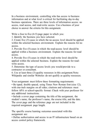 In a business environment, controlling who has access to business
information and at what level is critical for facilitating day-to-day
business operations. There are three levels of information access: no
access, read access, and read-write access. Use a business of your
choice to answer the criteria for this assignment.
Write a four to five (4-5) page paper in which you:
1. Identify the business you have selected.
2. Create five (5) cases in which the no-access level should be applied
within the selected business environment. Explain the reasons for no
access.
3. Provide five (5) cases in which the read-access level should be
applied within a business environment. Explain the reasons for read
access.
4. Provide five (5) cases in which the read-write level should be
applied within the selected business. Explain the reasons for read-
write access.
5. Determine the type of access levels you would provide to a
contractor or consultant.
6. Use at least three (3) quality resources in this assignment.Note:
Wikipedia and similar Websites do not qualify as quality resources.
Your assignment must follow these formatting requirements:
• Be typed, double spaced, using Times New Roman font (size 12),
with one-inch margins on all sides; citations and references must
follow APA or school-specific format. Check with your professor for
any additional instructions.
• Include a cover page containing the title of the assignment, the
student’s name, the professor’s name, the course title, and the date.
The cover page and the reference page are not included in the
required assignment page length.
The specific course learning outcomes associated with this
assignment are:
• Define authorization and access to an IT infrastructure based on an
access control policy framework.
 