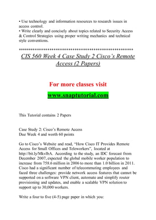 • Use technology and information resources to research issues in
access control.
• Write clearly and concisely about topics related to Security Access
& Control Strategies using proper writing mechanics and technical
style conventions.
*******************************************************
CIS 560 Week 4 Case Study 2 Cisco’s Remote
Access (2 Papers)
For more classes visit
www.snaptutorial.com
This Tutorial contains 2 Papers
Case Study 2: Cisco’s Remote Access
Due Week 4 and worth 60 points
Go to Cisco’s Website and read, “How Cisco IT Provides Remote
Access for Small Offices and Teleworkers”, located at
http://bit.ly/MkvlbA. According to the study, an IDC forecast from
December 2007, expected the global mobile worker population to
increase from 758.6 million in 2006 to more than 1.0 billion in 2011.
Cisco had a significant number of telecommuting employees and
faced three challenges: provide network access features that cannot be
supported on a software VPN client, automate and simplify router
provisioning and updates, and enable a scalable VPN solution to
support up to 30,000 workers.
Write a four to five (4-5) page paper in which you:
 