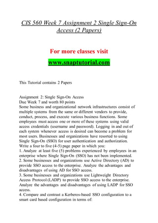 CIS 560 Week 7 Assignment 2 Single Sign-On
Access (2 Papers)
For more classes visit
www.snaptutorial.com
This Tutorial contains 2 Papers
Assignment 2: Single Sign-On Access
Due Week 7 and worth 80 points
Some business and organizational network infrastructures consist of
multiple systems from the same or different vendors to provide,
conduct, process, and execute various business functions. Some
employees must access one or more of these systems using valid
access credentials (username and password). Logging in and out of
each system whenever access is desired can become a problem for
most users. Businesses and organizations have resorted to using
Single Sign-On (SSO) for user authentication and authorization.
Write a four to five (4-5) page paper in which you:
1. Analyze at least five (5) problems experienced by employees in an
enterprise where Single Sign-On (SSO) has not been implemented.
2. Some businesses and organizations use Active Directory (AD) to
provide SSO access to the enterprise. Analyze the advantages and
disadvantages of using AD for SSO access.
3. Some businesses and organizations use Lightweight Directory
Access Protocol (LADP) to provide SSO access to the enterprise.
Analyze the advantages and disadvantages of using LADP for SSO
access.
4. Compare and contrast a Kerberos-based SSO configuration to a
smart card based configuration in terms of:
 