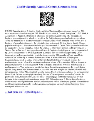 Cis 560-Security Access & Control Strategies Essay
CIS 560–Security Access & Control Strategies https://homeworklance.com/downloads/cis–560–
security–access–control–strategies/ CIS 560–Security Access & Control Strategies CIS 560 Week 3
Assignment 1: Access Restrictions In a business environment, controlling who has access to
business information and at what level is critical for facilitating day–to–day business operations.
There are three levels of information access: no access, read access, and read–write access. Use a
business of your choice to answer the criteria for this assignment. Write a four to five (4–5) page
paper in which you: 1. Identify the business you have selected. 2. Create five (5) cases in which the
no–access level should be applied within the selected ... Show more content on Helpwriting.net ...
Write a four to five (4–5) page paper in which you: 1.Evaluate the deployment cost savings realized
by Cisco, and determine if it was significant. 2.Analyze how the solution deployed by Cisco
improved: a.employee productivity b.satisfaction c.retention 3.Discuss how Cisco was able to
achieve VPN scalability to support thousands of users. 4.When thousands of employees
telecommute and work in virtual offices, there are benefits to the environment. Discuss the
environmental impact of the Cisco telecommuting and virtual offices solution. 5.Use at least three
(3) quality resources in this assignment. Note: Wikipedia and similar Websites do not qualify as
quality resources. Your assignment must follow these formatting requirements: Be typed, double
spaced, using Times New Roman font (size 12), with one–inch margins on all sides; citations and
references must follow APA or school–specific format. Check with your professor for any additional
instructions. Include a cover page containing the title of the assignment, the student's name, the
professor's name, the course title, and the date. The cover page and the reference page are not
included in the required assignment page length. CIS 560 Assignment 2: Single Sign–On Access
Some business and organizational network infrastructures consist of multiple systems from the same
or different vendors to provide, conduct, process, and execute various business functions. Some
employees must access one
... Get more on HelpWriting.net ...
 