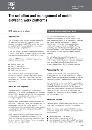 Health and Safety
Executive

The selection and management of mobile
elevating work platforms
HSE information sheet

Introduction
This information sheet is aimed at those responsible
for selecting, specifying and managing mobile
elevating work platforms (MEWPs) on site and should
be read alongside Preventing falls from boom­type
mobile elevating work platforms.1
It tells you what you should consider before selecting
a MEWP to gain access to work at height and the risks
that need to be managed while the MEWP is in use.
All types of MEWPs are covered by this guidance,
including ones that are:
■	
■	
■	
■	

vertical ‘scissor’ lift;
self­propelled boom;
vehicle­mounted boom; and
trailer­mounted boom.

This information sheet has been produced in
consultation with the International Powered Access
Federation Ltd (IPAF), the Construction Plant­hire
Association and the British Constructional Steelwork
Association.

What the law requires
The Work at Height Regulations 2005 require an
assessment to be carried out before starting any work
at height. If the assessment says that the work can be
carried out in a way that avoids having someone
working at height then this must be done.

Construction Information Sheet No 58

The Provision and Use of Work Equipment
Regulations 1998 (PUWER) require the risks from
using equipment at work to be prevented or controlled
and Part III of PUWER specifically focuses on
minimising the overturning risks associated with
mobile work equipment such as MEWPs. This is
particularly relevant when considering the ground
conditions that the MEWP will cross and be used on,
and how it will be used, eg to install long or heavy
materials.
The Lifting Operations and Lifting Equipment
Regulations 1998 (LOLER) require that any equipment
used for lifting or lowering loads or people should have
been designed to a recognised standard and
thoroughly examined at regular intervals thereafter.

Assessing the risk
MEWPs are increasingly being used as temporary
working platforms that provide a safe place of work at
height. In relation to the fall protection hierarchy, they are
considered to be work equipment that prevents a fall.
It is important for employers and others responsible for
selecting, specifying and managing MEWPs on site to
understand the risks associated with the use of a
MEWP and take adequate precautions to eliminate or
control those risks. Planning is crucial to their safe
operation and the stages below are designed to help
you with your planning.

Selection criteria
However, if the assessment confirms that there is no
alternative to working at height then the work must be
properly planned and organised in advance by a
competent person to make sure that the most suitable
work equipment is chosen, taking into account the
nature of the work.
When choosing the most suitable work equipment,
you must follow the fall protection hierarchy. This
states the order in which protective measures should
be taken to prevent and mitigate the risks where you
cannot avoid working at height.2

There are several different types of MEWP with various
rated capacities, working heights and outreaches.
Before you decide which type of MEWP is the most
suitable for the job, think about the following (this list is
not exhaustive):
■	 What work needs to be done?
■	 Who is going to operate the MEWP?
■	 At what stage in the job will the MEWP be needed

and what will the ground conditions be like at that
1 of 6 pages

 