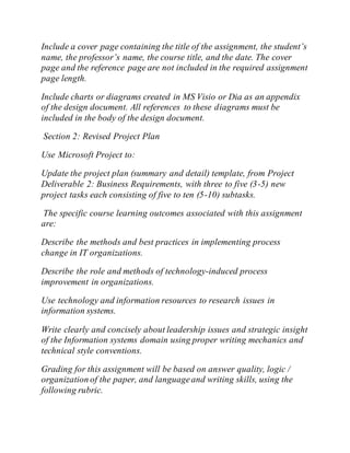 Include a cover page containing the title of the assignment, the student’s
name, the professor’s name, the course title, and the date. The cover
page and the reference page are not included in the required assignment
page length.
Include charts or diagrams created in MS Visio or Dia as an appendix
of the design document. All references to these diagrams must be
included in the body of the design document.
Section 2: Revised Project Plan
Use Microsoft Project to:
Update the project plan (summary and detail) template, from Project
Deliverable 2: Business Requirements, with three to five (3-5) new
project tasks each consisting of five to ten (5-10) subtasks.
The specific course learning outcomes associated with this assignment
are:
Describe the methods and best practices in implementing process
change in IT organizations.
Describe the role and methods of technology-induced process
improvement in organizations.
Use technology and information resources to research issues in
information systems.
Write clearly and concisely about leadership issues and strategic insight
of the Information systems domain using proper writing mechanics and
technical style conventions.
Grading for this assignment will be based on answer quality, logic /
organization of the paper, and languageand writing skills, using the
following rubric.
 