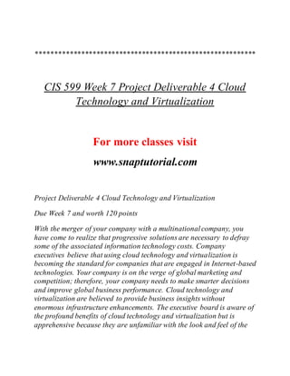 **********************************************************
CIS 599 Week 7 Project Deliverable 4 Cloud
Technology and Virtualization
For more classes visit
www.snaptutorial.com
Project Deliverable 4 Cloud Technology and Virtualization
Due Week 7 and worth 120 points
With the merger of your company with a multinationalcompany, you
have come to realize that progressive solutions are necessary to defray
some of the associated information technology costs. Company
executives believe that using cloud technology and virtualization is
becoming the standard for companies that are engaged in Internet-based
technologies. Your company is on the verge of global marketing and
competition; therefore, your company needs to make smarter decisions
and improve global business performance. Cloud technology and
virtualization are believed to provide business insights without
enormous infrastructure enhancements. The executive board is aware of
the profound benefits of cloud technology and virtualization but is
apprehensive because they are unfamiliar with the look and feel of the
 