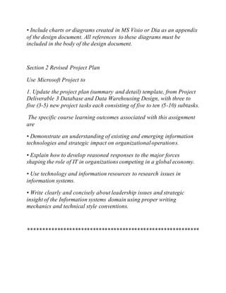 • Include charts or diagrams created in MS Visio or Dia as an appendix
of the design document. All references to these diagrams must be
included in the body of the design document.
Section 2 Revised Project Plan
Use Microsoft Project to
1. Update the project plan (summary and detail) template, from Project
Deliverable 3 Database and Data Warehousing Design, with three to
five (3-5) new project tasks each consisting of five to ten (5-10) subtasks.
The specific course learning outcomes associated with this assignment
are
• Demonstrate an understanding of existing and emerging information
technologies and strategic impact on organizationaloperations.
• Explain how to develop reasoned responses to the major forces
shaping the role of IT in organizations competing in a global economy.
• Use technology and information resources to research issues in
information systems.
• Write clearly and concisely about leadership issues and strategic
insight of the Information systems domain using proper writing
mechanics and technical style conventions.
**********************************************************
 