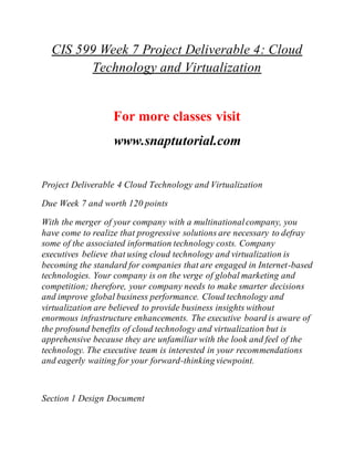 CIS 599 Week 7 Project Deliverable 4: Cloud
Technology and Virtualization
For more classes visit
www.snaptutorial.com
Project Deliverable 4 Cloud Technology and Virtualization
Due Week 7 and worth 120 points
With the merger of your company with a multinationalcompany, you
have come to realize that progressive solutions are necessary to defray
some of the associated information technology costs. Company
executives believe that using cloud technology and virtualization is
becoming the standard for companies that are engaged in Internet-based
technologies. Your company is on the verge of global marketing and
competition; therefore, your company needs to make smarter decisions
and improve global business performance. Cloud technology and
virtualization are believed to provide business insights without
enormous infrastructure enhancements. The executive board is aware of
the profound benefits of cloud technology and virtualization but is
apprehensive because they are unfamiliar with the look and feel of the
technology. The executive team is interested in your recommendations
and eagerly waiting for your forward-thinking viewpoint.
Section 1 Design Document
 