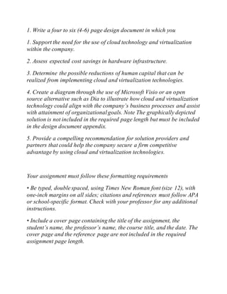1. Write a four to six (4-6) page design document in which you
1. Support the need for the use of cloud technology and virtualization
within the company.
2. Assess expected cost savings in hardware infrastructure.
3. Determine the possible reductions of human capital that can be
realized from implementing cloud and virtualization technologies.
4. Create a diagram through the use of Microsoft Visio or an open
source alternative such as Dia to illustrate how cloud and virtualization
technology could align with the company’s business processes and assist
with attainment of organizationalgoals. Note The graphically depicted
solution is not included in the required page length but must be included
in the design document appendix.
5. Provide a compelling recommendation for solution providers and
partners that could help the company secure a firm competitive
advantage by using cloud and virtualization technologies.
Your assignment must follow these formatting requirements
• Be typed, double spaced, using Times New Roman font (size 12), with
one-inch margins on all sides; citations and references must follow APA
or school-specific format. Check with your professor for any additional
instructions.
• Include a cover page containing the title of the assignment, the
student’s name, the professor’s name, the course title, and the date. The
cover page and the reference page are not included in the required
assignment page length.
 