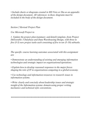 • Include charts or diagrams created in MS Visio or Dia as an appendix
of the design document. All references to these diagrams must be
included in the body of the design document.
Section 2 Revised Project Plan
Use Microsoft Project to
1. Update the project plan (summary and detail) template, from Project
Deliverable 3 Database and Data Warehousing Design, with three to
five (3-5) new project tasks each consisting of five to ten (5-10) subtasks.
The specific course learning outcomes associated with this assignment
are
• Demonstrate an understanding of existing and emerging information
technologies and strategic impact on organizationaloperations.
• Explain how to develop reasoned responses to the major forces
shaping the role of IT in organizations competing in a global economy.
• Use technology and information resources to research issues in
information systems.
• Write clearly and concisely about leadership issues and strategic
insight of the Information systems domain using proper writing
mechanics and technical style conventions.
**********************************************************
 