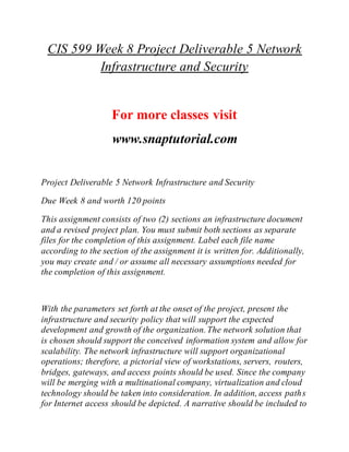 CIS 599 Week 8 Project Deliverable 5 Network
Infrastructure and Security
For more classes visit
www.snaptutorial.com
Project Deliverable 5 Network Infrastructure and Security
Due Week 8 and worth 120 points
This assignment consists of two (2) sections an infrastructure document
and a revised project plan. You must submit both sections as separate
files for the completion of this assignment. Label each file name
according to the section of the assignment it is written for. Additionally,
you may create and / or assume all necessary assumptions needed for
the completion of this assignment.
With the parameters set forth at the onset of the project, present the
infrastructure and security policy that will support the expected
development and growth of the organization.The network solution that
is chosen should support the conceived information system and allow for
scalability. The network infrastructure will support organizational
operations; therefore, a pictorial view of workstations, servers, routers,
bridges, gateways, and access points should be used. Since the company
will be merging with a multinational company, virtualization and cloud
technology should be taken into consideration. In addition, access paths
for Internet access should be depicted. A narrative should be included to
 