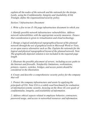 explain all the nodes of the network and the rationale for the design.
Lastly, using the Confidentiality, Integrity and Availability (CIA)
Triangle, define the organizationalsecurity policy.
Section 1 Infrastructure Document
1. Write a five to ten (5-10) page infrastructure document in which you
1. Identify possible network infrastructure vulnerabilities. Address
network vulnerabilities with the appropriate security measures. Ensure
that consideration is given to virtualization and cloud technology.
2. Design a logical and physical topographicallayout of the planned
network through the use of graphical tools in Microsoft Word or Visio,
or an open source alternative such as Dia. Explain the rationale for the
logical and physical topographical layout of the planned network. Note
The graphically depicted solution is not included in the required page
length.
3. Illustrate the possible placement of servers, including access paths to
the Internet and firewalls. Notefacility limitations, workstations,
printers, routers, switches, bridges, and access points should be
considered in the illustration.
4. Create and describe a comprehensive security policy for the company
that will
1. Protect the company infrastructure and assets by applying the
principals of CIA. Note CIA is a widely used benchmark for evaluation
of information systems security, focusing on the three (3) core goals of
confidentiality, integrity, and availability of information.
2. Address ethical aspects related to employee behavior, contractors,
password usage, and access to networked resources and information.
 