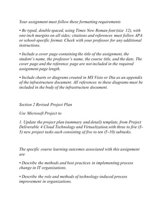 Your assignment must follow these formatting requirements
• Be typed, double spaced, using Times New Roman font (size 12), with
one-inch margins on all sides; citations and references must follow APA
or school-specific format. Check with your professor for any additional
instructions.
• Include a cover page containing the title of the assignment, the
student’s name, the professor’s name, the course title, and the date. The
cover page and the reference page are not included in the required
assignment page length.
• Include charts or diagrams created in MS Visio or Dia as an appendix
of the infrastructure document. All references to these diagrams must be
included in the body of the infrastructure document.
Section 2 Revised Project Plan
Use Microsoft Project to
1. Update the project plan (summary and detail) template, from Project
Deliverable 4 Cloud Technology and Virtualization,with three to five (3-
5) new project tasks each consisting of five to ten (5-10) subtasks.
The specific course learning outcomes associated with this assignment
are
• Describe the methods and best practices in implementing process
change in IT organizations.
• Describe the role and methods of technology-induced process
improvement in organizations.
 