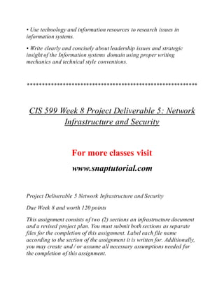 • Use technology and information resources to research issues in
information systems.
• Write clearly and concisely about leadership issues and strategic
insight of the Information systems domain using proper writing
mechanics and technical style conventions.
**********************************************************
CIS 599 Week 8 Project Deliverable 5: Network
Infrastructure and Security
For more classes visit
www.snaptutorial.com
Project Deliverable 5 Network Infrastructure and Security
Due Week 8 and worth 120 points
This assignment consists of two (2) sections an infrastructure document
and a revised project plan. You must submit both sections as separate
files for the completion of this assignment. Label each file name
according to the section of the assignment it is written for. Additionally,
you may create and / or assume all necessary assumptions needed for
the completion of this assignment.
 