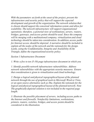 With the parameters set forth at the onset of the project, present the
infrastructure and security policy that will support the expected
development and growth of the organization.The network solution that
is chosen should support the conceived information system and allow for
scalability. The network infrastructure will support organizational
operations; therefore, a pictorial view of workstations, servers, routers,
bridges, gateways, and access points should be used. Since the company
will be merging with a multinational company, virtualization and cloud
technology should be taken into consideration. In addition, access paths
for Internet access should be depicted. A narrative should be included to
explain all the nodes of the network and the rationale for the design.
Lastly, using the Confidentiality, Integrity and Availability (CIA)
Triangle, define the organizationalsecurity policy.
Section 1 Infrastructure Document
1. Write a five to ten (5-10) page infrastructure document in which you
1. Identify possible network infrastructure vulnerabilities. Address
network vulnerabilities with the appropriate security measures. Ensure
that consideration is given to virtualization and cloud technology.
2. Design a logical and physical topographicallayout of the planned
network through the use of graphical tools in Microsoft Word or Visio,
or an open source alternative such as Dia. Explain the rationale for the
logical and physical topographical layout of the planned network. Note
The graphically depicted solution is not included in the required page
length.
3. Illustrate the possible placement of servers, including access paths to
the Internet and firewalls. Notefacility limitations, workstations,
printers, routers, switches, bridges, and access points should be
considered in the illustration.
 