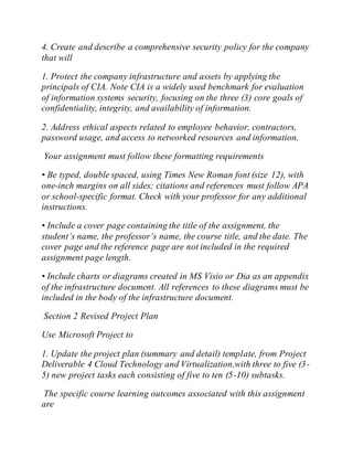 4. Create and describe a comprehensive security policy for the company
that will
1. Protect the company infrastructure and assets by applying the
principals of CIA. Note CIA is a widely used benchmark for evaluation
of information systems security, focusing on the three (3) core goals of
confidentiality, integrity, and availability of information.
2. Address ethical aspects related to employee behavior, contractors,
password usage, and access to networked resources and information.
Your assignment must follow these formatting requirements
• Be typed, double spaced, using Times New Roman font (size 12), with
one-inch margins on all sides; citations and references must follow APA
or school-specific format. Check with your professor for any additional
instructions.
• Include a cover page containing the title of the assignment, the
student’s name, the professor’s name, the course title, and the date. The
cover page and the reference page are not included in the required
assignment page length.
• Include charts or diagrams created in MS Visio or Dia as an appendix
of the infrastructure document. All references to these diagrams must be
included in the body of the infrastructure document.
Section 2 Revised Project Plan
Use Microsoft Project to
1. Update the project plan (summary and detail) template, from Project
Deliverable 4 Cloud Technology and Virtualization,with three to five (3-
5) new project tasks each consisting of five to ten (5-10) subtasks.
The specific course learning outcomes associated with this assignment
are
 