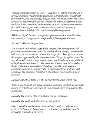 This assignment consists of four (4) sections: a written project plan, a
revised business requirements document, a project plan PowerPoint
presentation, and the finalized project plan. You must submit the four (4)
sections as separate files for the completion of this assignment. Label
each file name according to the section of the assignment it is written
for. Additionally, you may create and / or assume all necessary
assumptions needed for the completion of this assignment.
While taking all business and project parameters into consideration,
make quality assumptions to support the following requirements.
Section 1: Written Project Plan
You are now in the final stage of the project plan development. All
previous documentation should be combined into one (1) document that
will serve as the statement of work for the project. Your goal is to have
the project approved by the executive team. The project plan should be
very detailed, which is appropriate to accomplish the monumental task
of implementation; however, the executive team is only interested in a
thirty (30) minute summation. Therefore, you also must create a
compelling executive summary that is supported by your detail that
convinces the executive team that it should move forward with your
solution.
Develop a thirty to forty (30-40) page project plan in which you:
Write a five to ten (5-10) page executive summary in which you provide
a high-level technical overview of your project where you address the
following:
Describe the scope of the project and control measures.
Describe the goals and objectives of the project.
Give a detailed, realistically estimated cost analysis of the entire
project, including technical resources (human capital) that may be
needed to complete the project.
 
