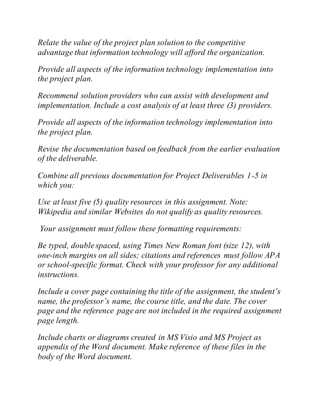 Relate the value of the project plan solution to the competitive
advantage that information technology will afford the organization.
Provide all aspects of the information technology implementation into
the project plan.
Recommend solution providers who can assist with development and
implementation. Include a cost analysis of at least three (3) providers.
Provide all aspects of the information technology implementation into
the project plan.
Revise the documentation based on feedback from the earlier evaluation
of the deliverable.
Combine all previous documentation for Project Deliverables 1-5 in
which you:
Use at least five (5) quality resources in this assignment. Note:
Wikipedia and similar Websites do not qualify as quality resources.
Your assignment must follow these formatting requirements:
Be typed, double spaced, using Times New Roman font (size 12), with
one-inch margins on all sides; citations and references must follow APA
or school-specific format. Check with your professor for any additional
instructions.
Include a cover page containing the title of the assignment, the student’s
name, the professor’s name, the course title, and the date. The cover
page and the reference page are not included in the required assignment
page length.
Include charts or diagrams created in MS Visio and MS Project as
appendix of the Word document. Make reference of these files in the
body of the Word document.
 
