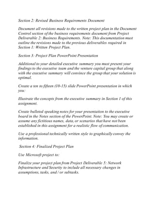Section 2: Revised Business Requirements Document
Document all revisions made to the written project plan in the Document
Control section of the business requirements document from Project
Deliverable 2: Business Requirements. Note: This documentation must
outline the revisions made to the previous deliverables required in
Section 1: Written Project Plan.
Section 3: Project Plan PowerPoint Presentation
Additional to your detailed executive summary you must present your
findings to the executive team and the venture capital group that along
with the executive summary will convince the group that your solution is
optimal.
Create a ten to fifteen (10-15) slide PowerPoint presentation in which
you:
Illustrate the concepts from the executive summary in Section 1 of this
assignment.
Create bulleted speaking notes for your presentation to the executive
board in the Notes section of the PowerPoint. Note: You may create or
assume any fictitious names, data, or scenarios that have not been
established in this assignment for a realistic flow of communication.
Use a professional technically written style to graphically convey the
information.
Section 4: Finalized Project Plan
Use Microsoft project to:
Finalize your project plan from Project Deliverable 5: Network
Infrastructure and Security to include all necessary changes in
assumptions, tasks, and / or subtasks.
 