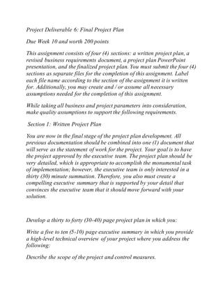Project Deliverable 6: Final Project Plan
Due Week 10 and worth 200 points
This assignment consists of four (4) sections: a written project plan, a
revised business requirements document, a project plan PowerPoint
presentation, and the finalized project plan. You must submit the four (4)
sections as separate files for the completion of this assignment. Label
each file name according to the section of the assignment it is written
for. Additionally, you may create and / or assume all necessary
assumptions needed for the completion of this assignment.
While taking all business and project parameters into consideration,
make quality assumptions to support the following requirements.
Section 1: Written Project Plan
You are now in the final stage of the project plan development. All
previous documentation should be combined into one (1) document that
will serve as the statement of work for the project. Your goal is to have
the project approved by the executive team. The project plan should be
very detailed, which is appropriate to accomplish the monumental task
of implementation; however, the executive team is only interested in a
thirty (30) minute summation. Therefore, you also must create a
compelling executive summary that is supported by your detail that
convinces the executive team that it should move forward with your
solution.
Develop a thirty to forty (30-40) page project plan in which you:
Write a five to ten (5-10) page executive summary in which you provide
a high-level technical overview of your project where you address the
following:
Describe the scope of the project and control measures.
 