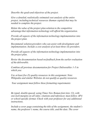 Describe the goals and objectives of the project.
Give a detailed, realistically estimated cost analysis of the entire
project, including technical resources (human capital) that may be
needed to complete the project.
Relate the value of the project plan solution to the competitive
advantage that information technology will afford the organization.
Provide all aspects of the information technology implementation into
the project plan.
Recommend solution providers who can assist with development and
implementation. Include a cost analysis of at least three (3) providers.
Provide all aspects of the information technology implementation into
the project plan.
Revise the documentation based on feedback from the earlier evaluation
of the deliverable.
Combine all previous documentation for Project Deliverables 1-5 in
which you:
Use at least five (5) quality resources in this assignment. Note:
Wikipedia and similar Websites do not qualify as quality resources.
Your assignment must follow these formatting requirements:
Be typed, double spaced, using Times New Roman font (size 12), with
one-inch margins on all sides; citations and references must follow APA
or school-specific format. Check with your professor for any additional
instructions.
Include a cover page containing the title of the assignment, the student’s
name, the professor’s name, the course title, and the date. The cover
 