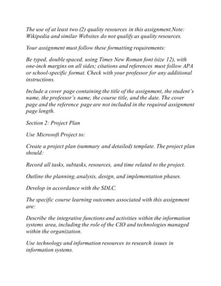 The use of at least two (2) quality resources in this assignment.Note:
Wikipedia and similar Websites do not qualify as quality resources.
Your assignment must follow these formatting requirements:
Be typed, double spaced, using Times New Roman font (size 12), with
one-inch margins on all sides; citations and references must follow APA
or school-specific format. Check with your professor for any additional
instructions.
Include a cover page containing the title of the assignment, the student’s
name, the professor’s name, the course title, and the date. The cover
page and the reference page are not included in the required assignment
page length.
Section 2: Project Plan
Use Microsoft Project to:
Create a project plan (summary and detailed) template. The project plan
should:
Record all tasks, subtasks, resources, and time related to the project.
Outline the planning,analysis, design, and implementation phases.
Develop in accordance with the SDLC.
The specific course learning outcomes associated with this assignment
are:
Describe the integrative functions and activities within the information
systems area, including the role of the CIO and technologies managed
within the organization.
Use technology and information resources to research issues in
information systems.
 