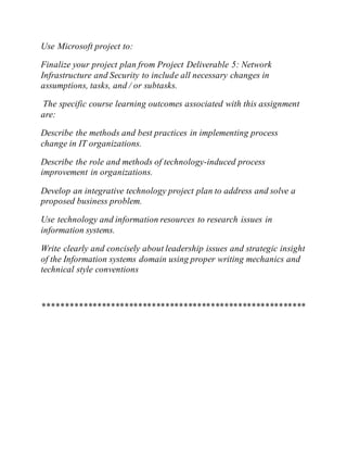 Use Microsoft project to:
Finalize your project plan from Project Deliverable 5: Network
Infrastructure and Security to include all necessary changes in
assumptions, tasks, and / or subtasks.
The specific course learning outcomes associated with this assignment
are:
Describe the methods and best practices in implementing process
change in IT organizations.
Describe the role and methods of technology-induced process
improvement in organizations.
Develop an integrative technology project plan to address and solve a
proposed business problem.
Use technology and information resources to research issues in
information systems.
Write clearly and concisely about leadership issues and strategic insight
of the Information systems domain using proper writing mechanics and
technical style conventions
**********************************************************
 