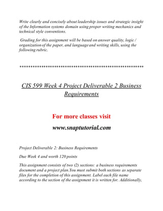 Write clearly and concisely about leadership issues and strategic insight
of the Information systems domain using proper writing mechanics and
technical style conventions.
Grading for this assignment will be based on answer quality, logic /
organization of the paper, and languageand writing skills, using the
following rubric.
**********************************************************
CIS 599 Week 4 Project Deliverable 2 Business
Requirements
For more classes visit
www.snaptutorial.com
Project Deliverable 2: Business Requirements
Due Week 4 and worth 120 points
This assignment consists of two (2) sections: a business requirements
document and a project plan.You must submit both sections as separate
files for the completion of this assignment. Label each file name
according to the section of the assignment it is written for. Additionally,
 