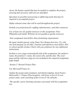 Assess the human capital that may be needed to complete the project,
ensuring that necessary skill sets are identified.
Speculate on possible outsourcing or offshoring needs that may be
required to accomplish project.
Define relevant terms that will be used throughoutthe project.
Include cost projections for staffing, infrastructure, and other resources.
Use at least two (2) quality resources in this assignment. Note:
Wikipedia and similar Websites do not qualify as quality resources.
Your assignment must follow these formatting requirements:
Be typed, double spaced, using Times New Roman font (size 12), with
one-inch margins on all sides; citations and references must follow APA
or school-specific format. Check with your professor for any additional
instructions.
Include a cover page containing the title of the assignment, the student’s
name, the professor’s name, the course title, and the date. The cover
page and the reference page are not included in the required assignment
page length.
Section 2: Revised Project Plan
Use Microsoft Project to:
Update the project plan (summary and detail) template, from Project
Deliverable 1: Project Plan Inception, with three to five (3-5) new
project tasks, each consisting of five to ten (5-10) subtasks.
The specific course learning outcomes associated with this assignment
are:
 