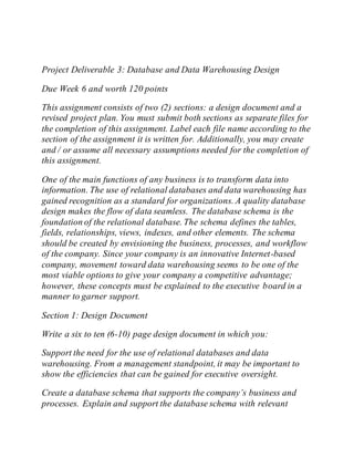 Project Deliverable 3: Database and Data Warehousing Design
Due Week 6 and worth 120 points
This assignment consists of two (2) sections: a design document and a
revised project plan. You must submit both sections as separate files for
the completion of this assignment. Label each file name according to the
section of the assignment it is written for. Additionally, you may create
and / or assume all necessary assumptions needed for the completion of
this assignment.
One of the main functions of any business is to transform data into
information. The use of relational databases and data warehousing has
gained recognition as a standard for organizations. A quality database
design makes the flow of data seamless. The database schema is the
foundation of the relational database. The schema defines the tables,
fields, relationships, views, indexes, and other elements. The schema
should be created by envisioning the business, processes, and workflow
of the company. Since your company is an innovative Internet-based
company, movement toward data warehousing seems to be one of the
most viable options to give your company a competitive advantage;
however, these concepts must be explained to the executive board in a
manner to garner support.
Section 1: Design Document
Write a six to ten (6-10) page design document in which you:
Support the need for the use of relational databases and data
warehousing. From a management standpoint, it may be important to
show the efficiencies that can be gained for executive oversight.
Create a database schema that supports the company’s business and
processes. Explain and support the database schema with relevant
 