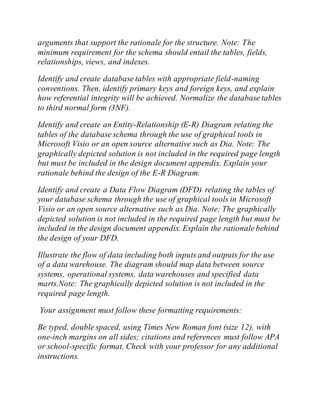 arguments that support the rationale for the structure. Note: The
minimum requirement for the schema should entail the tables, fields,
relationships, views, and indexes.
Identify and create database tables with appropriate field-naming
conventions. Then, identify primary keys and foreign keys, and explain
how referential integrity will be achieved. Normalize the database tables
to third normal form (3NF).
Identify and create an Entity-Relationship (E-R) Diagram relating the
tables of the database schema through the use of graphical tools in
Microsoft Visio or an open source alternative such as Dia. Note: The
graphically depicted solution is not included in the required page length
but must be included in the design document appendix. Explain your
rationale behind the design of the E-R Diagram.
Identify and create a Data Flow Diagram (DFD) relating the tables of
your database schema through the use of graphical tools in Microsoft
Visio or an open source alternative such as Dia. Note: The graphically
depicted solution is not included in the required page length but must be
included in the design document appendix. Explain the rationale behind
the design of your DFD.
Illustrate the flow of data including both inputs and outputs for the use
of a data warehouse. The diagram should map data between source
systems, operational systems, data warehouses and specified data
marts.Note: The graphically depicted solution is not included in the
required page length.
Your assignment must follow these formatting requirements:
Be typed, double spaced, using Times New Roman font (size 12), with
one-inch margins on all sides; citations and references must follow APA
or school-specific format. Check with your professor for any additional
instructions.
 