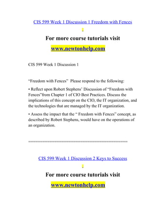 CIS 599 Week 1 Discussion 1 Freedom with Fences
For more course tutorials visit
www.newtonhelp.com
CIS 599 Week 1 Discussion 1
“Freedom with Fences” Please respond to the following:
• Reflect upon Robert Stephens’ Discussion of “Freedom with
Fences”from Chapter 1 of CIO Best Practices. Discuss the
implications of this concept on the CIO, the IT organization, and
the technologies that are managed by the IT organization.
• Assess the impact that the “ Freedom with Fences” concept, as
described by Robert Stephens, would have on the operations of
an organization.
==========================================
CIS 599 Week 1 Discussion 2 Keys to Success
For more course tutorials visit
www.newtonhelp.com
 