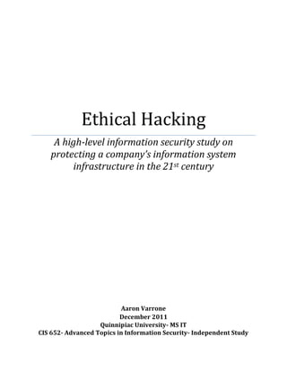 Ethical Hacking
A high-level information security study on
protecting a company’s information system
infrastructure in the 21st century
Aaron Varrone
December 2011
Quinnipiac University- MS IT
CIS 652- Advanced Topics in Information Security- Independent Study
 