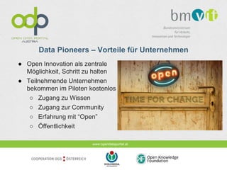 www.opendataportal.at
Data Pioneers – Vorteile für Unternehmen
● Open Innovation als zentrale
Möglichkeit, Schritt zu halten
● Teilnehmende Unternehmen
bekommen im Piloten kostenlos
○ Zugang zu Wissen
○ Zugang zur Community
○ Erfahrung mit “Open”
○ Öffentlichkeit
 