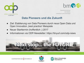 www.opendataportal.at
Data Pioneers und die Zukunft
● Ziel: Etablierung von Data Pioneers durch neue Open Data und
Open Innovation „best practice“-Beispiele
● Neuer Starttermin (hoffentlich ;) 2017
● Informationen via ODP-Newsletter: https://tinyurl.com/odp-news
 