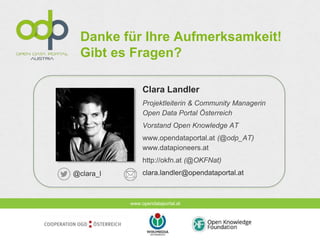 www.opendataportal.at
Danke für Ihre Aufmerksamkeit!
Gibt es Fragen?
Clara Landler
Projektleiterin & Community Managerin
Open Data Portal Österreich
Vorstand Open Knowledge AT
www.opendataportal.at (@odp_AT)
www.datapioneers.at
http://okfn.at (@OKFNat)
clara.landler@opendataportal.at@clara_l
 