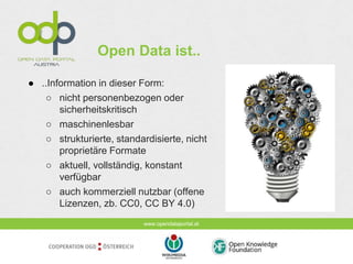 www.opendataportal.at
Open Data ist..
● ..Information in dieser Form:
○ nicht personenbezogen oder
sicherheitskritisch
○ maschinenlesbar
○ strukturierte, standardisierte, nicht
proprietäre Formate
○ aktuell, vollständig, konstant
verfügbar
○ auch kommerziell nutzbar (offene
Lizenzen, zb. CC0, CC BY 4.0)
 