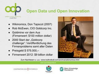 www.opendataportal.at
Open Data und Open Innovation
● Wikinomics, Don Tapscot (2007)
● Rob McEwen, CIO Goldcorp Inc.
● Goldmine vor dem Aus
(Firmenwert: $100 million dollar)
● 2000 Start der „Goldcorp
challenge“: Veröffentlichung des
Firmenproblems samt aller Daten
● Preisgeld $ 575.000,–
● Firmenwert 2012: $9 billion dollar
Zum Nachlesen s. u.a.: www.bullnotbull.com/archive/wikinomics.html
 