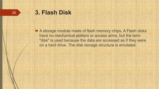 3. Flash Disk
 A storage module made of flash memory chips. A Flash disks
have no mechanical platters or access arms, but the term
"disk" is used because the data are accessed as if they were
on a hard drive. The disk storage structure is emulated.
25
 