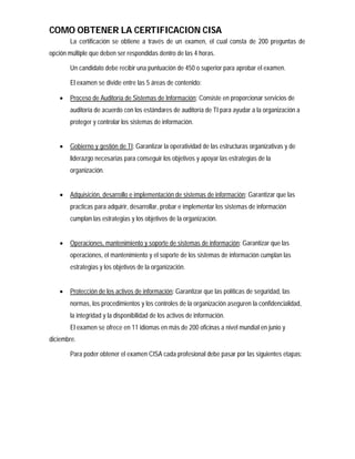 COMO OBTENER LA CERTIFICACION CISA
        La certificación se obtiene a través de un examen, el cual consta de 200 preguntas de
opción múltiple que deben ser respondidas dentro de las 4 horas.

        Un candidato debe recibir una puntuación de 450 o superior para aprobar el examen.

        El examen se divide entre las 5 áreas de contenido:

       Proceso de Auditoría de Sistemas de Información: Consiste en proporcionar servicios de
        auditoría de acuerdo con los estándares de auditoría de TI para ayudar a la organización a
        proteger y controlar los sistemas de información.


       Gobierno y gestión de TI: Garantizar la operatividad de las estructuras organizativas y de
        liderazgo necesarias para conseguir los objetivos y apoyar las estrategias de la
        organización.


       Adquisición, desarrollo e implementación de sistemas de información: Garantizar que las
        practicas para adquirir, desarrollar, probar e implementar los sistemas de información
        cumplan las estrategias y los objetivos de la organización.


       Operaciones, mantenimiento y soporte de sistemas de información: Garantizar que las
        operaciones, el mantenimiento y el soporte de los sistemas de información cumplan las
        estrategias y los objetivos de la organización.


       Protección de los activos de información: Garantizar que las políticas de seguridad, las
        normas, los procedimientos y los controles de la organización aseguren la confidencialidad,
        la integridad y la disponibilidad de los activos de información.
        El examen se ofrece en 11 idiomas en más de 200 oficinas a nivel mundial en junio y
diciembre.

        Para poder obtener el examen CISA cada profesional debe pasar por las siguientes etapas:
 