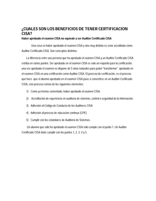 ¿CUALES SON LOS BENEFICIOS DE TENER CERTIFICACION
CISA?
Haber aprobado el examen CISA no equivale a ser Auditor Certificado CISA

        Una cosa es haber aprobado el examen CISA y otra muy distinta es estar acreditado como
Auditor Certificado CISA. Son conceptos distintos.

    La diferencia entre una persona que ha aprobado el examen CISA y un Auditor Certificado CISA
estriba en varios puntos. Ser aprobado en el examen CISA es solo un requisito para la certificación,
una vez aprobado el examen se dispone de 5 años naturales para poder "transformar" aprobado en
el examen CISA en una certificación como Auditor CISA. El proceso de certificación, es el proceso
que hace que el alumno aprobado en el examen CISA pase a convertirse en un Auditor Certificado
CISA, este proceso consta de los siguientes elementos:

    1) Como ya hemos comentado, haber aprobado el examen CISA.

    2) Acreditación de experiencia en auditoría de sistemas, control o seguridad de la información.

    3) Adhesión al Código de Conducta de los Auditores CISA

    4) Adhesión al proceso de educación continua (CPE)

    5) Cumplir con los estándares de Auditoría de Sistemas.

    Un alumno que sólo ha aprobado el examen CISA sólo cumple con el punto 1. Un Auditor
Certificado CISA debe cumplir con los puntos 1, 2, 3, 4 y 5.
 