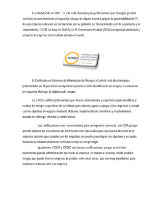 Fue Introducido en 2007, CGEIT está diseñado para profesionales que manejan, prestan
servicios de asesoramiento y/o garantía, y/o que de alguna manera apoyan la gobernabilidad de TI
de una empresa y desean ser reconocidas por su gobierno de TI relacionados con la experiencia y el
conocimiento, CGEIT se basa en ISACA y el IT Governance Institute (ITGI) la propiedad intelectual y
el aporte de expertos en la materia en todo el mundo.




        El Certificado en Sistemas de Información de Riesgos y Control está diseñado para
profesionales de TI que tienen la experiencia práctica con la identificación de riesgos, la evaluación,
la respuesta al riesgo, la vigilancia de riesgos.

        La CRISC certifica profesionales que tienen conocimientos y experiencia para identificar y
evaluar los riesgos específicos de la entidad, pero además ayuda a apoyar a las empresas a cumplir
con los objetivos de negocio mediante el diseño, implementación, monitoreo y mantenimiento
basado en el riesgo, eficiente y control eficaz.

             Las certificaciones mas recomendadas para un ingeniero comercial son CISA porque
permite obtener los mecanismos de información más adecuados para una buena dirección de la
empresa, además que cumplan con los requisitos necesarios para lograr sus objetivos y así poder
mantenerse internacionalmente como una empresa con prestigio.
             Igualmente, CGEIT y CRISC son buenas certificaciones, ya que se orientan
fuertemente para la administración interna de la empresa, en cuanto a recursos, medir posibles
riesgos que puede tener la empresa, la gestión, entre otras áreas, que son muy importantes para
mantener en buena elite a la empresa.
 