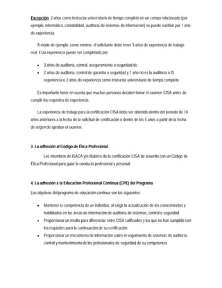 Excepción: 2 años como instructor universitario de tiempo completo en un campo relacionado (por
ejemplo, informática, contabilidad, auditoría de sistemas de información) se puede sustituir por 1 año
de experiencia.

    A modo de ejemplo, como mínimo, el solicitante debe tener 3 años de experiencia de trabajo
real. Esta experiencia puede ser completada por:

       3 años de auditoría, control, aseguramiento o seguridad de
       2 años de auditoría, control de garantía o seguridad y 1 año no es la auditoría o IS
        experiencia o 2 años de experiencia como instructor universitario de tiempo completo.

    Es importante tener en cuenta que muchas personas deciden tomar el examen CISA antes de
cumplir los requisitos de experiencia.

    La experiencia de trabajo para la certificación CISA debe ser obtenido dentro del período de 10
años anteriores a la fecha de la solicitud de certificación o dentro de los 5 años a partir de la fecha
de origen de aprobar el examen.



3. La adhesión al Código de Ética Profesional

        Los miembros de ISACA y/o titulares de la certificación CISA de acuerdo con un Código de
Ética Profesional para guiar la conducta profesional y personal.



4. La adhesión a la Educación Profesional Continua (CPE) del Programa

Los objetivos del programa de educación continua son los siguientes:

       Mantener la competencia de un individuo, al exigir la actualización de los conocimientos y
        habilidades en las áreas de información de auditoría de sistemas, control o seguridad.
       Proporcionar un medio para diferenciar entre CISA calificados y los que no han cumplido con
        los requisitos para la continuación de su certificación
       Proporcionar un mecanismo de información sobre el seguimiento de sistemas de auditoría,
        control y mantenimiento de los profesionales de seguridad de su competencia
 