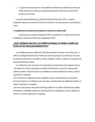      La ayuda de la alta dirección en el desarrollo de la información de auditoría de sistemas de
          sonido, funciones de control y la seguridad al proporcionar criterios para la selección de
          personal y el desarrollo.

    Los gastos de mantenimiento y un mínimo de 20 horas lectivas de la CPE se requieren
anualmente. Además, un mínimo de 120 horas de contacto es necesario durante un periodo fijo de
3 años.

5. Cumplimiento de las Normas de Auditoría de Sistemas de Información

          Las personas que ocupen la designación CISA se comprometen a cumplir con las Normas
de Auditoría de Sistemas de Información aprobada por ISACA.


¿QUE DEBEN HACER LOS PROFESIONALES PARA CUMPLIR
CON ESTOS REQUERIMIENTOS?

    Los candidatos para una certificación CISA deberán aprobar el examen, de acuerdo a que se
adhieran al Código de ISACA de Ética Profesional, presentar pruebas de un mínimo de cinco años
de experiencia profesional es la auditoría, control, seguridad o trabajo, y cumplir con un programa de
educación profesional continua.
   Las sustituciones y las exenciones de tal experiencia se puede obtener de la siguiente manera:
• Un máximo de un año de experiencia en sistemas de información, o un año de experiencia de
auditoría operativa o financiera puede ser sustituido por un año de auditoría de sistemas, control o
experiencia en seguridad.
• 60 a 120 horas de crédito universitario completado semestre (el equivalente de un Asociado o
Licenciatura) puede ser sustituido por uno o dos años, respectivamente, de auditoría de sistemas, el
control o experiencia en seguridad.
• Dos años como profesor universitario de tiempo completo en un campo relacionado (por ejemplo,
la informática, contabilidad, auditoría de sistemas) puede ser sustituido por un año de auditoría de
sistemas, el control o experiencia en seguridad.
 