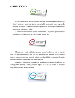 CERTIFICACIONES




       El CISM consiste en una gestión centrada en una certificación única para las personas que
   diseñan, construyen y gestionan programas de seguridad de la información de una empresa. Es
   importante recalcar que CISM mide la experiencia que tienen las personas y no simplemente los
   conocimientos en las áreas a evaluar.
        La certificación CISM promueve prácticas internacionales y las personas que obtienen esta
   certificación se con convierten en parte de una red de pares de élite.




       CISA promueve y evalúa habilidades y practicas que son los pilares del éxito. La posesión
de la CISA demuestra habilidad y es la base para la medición de la profesión, con una demanda
cada vez mayor de personas que poseen de auditoría, control y habilidades de seguridad. Es una de
las certificaciones que mas demanda tiene en todo el mundo.
       Las pautas y estándares de evaluación son absolutamente aceptados mundialmente, los
cuales permiten comprobar y dan seguridad a la empresa de que los TI y sistemas se encuentran
controlados y evaluados en forma adecuada.
 
